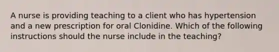 A nurse is providing teaching to a client who has hypertension and a new prescription for oral Clonidine. Which of the following instructions should the nurse include in the teaching?