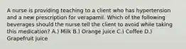 A nurse is providing teaching to a client who has hypertension and a new prescription for verapamil. Which of the following beverages should the nurse tell the client to avoid while taking this medication? A.) Milk B.) Orange juice C.) Coffee D.) Grapefruit juice