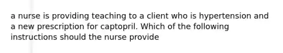 a nurse is providing teaching to a client who is hypertension and a new prescription for captopril. Which of the following instructions should the nurse provide