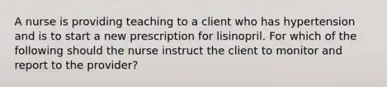 A nurse is providing teaching to a client who has hypertension and is to start a new prescription for lisinopril. For which of the following should the nurse instruct the client to monitor and report to the provider?