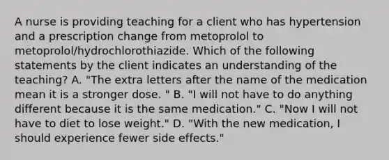 A nurse is providing teaching for a client who has hypertension and a prescription change from metoprolol to metoprolol/hydrochlorothiazide. Which of the following statements by the client indicates an understanding of the teaching? A. "The extra letters after the name of the medication mean it is a stronger dose. " B. "I will not have to do anything different because it is the same medication." C. "Now I will not have to diet to lose weight." D. "With the new medication, I should experience fewer side effects."