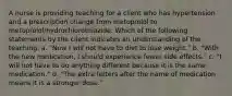 A nurse is providing teaching for a client who has hypertension and a prescription change from metoprolol to metoprolol/hydrochlorothiazide. Which of the following statements by the client indicates an understanding of the teaching. a. "Now I will not have to diet to lose weight." b. "With the new medication, I should experience fewer side effects." c. "I will not have to do anything different because it is the same medication." d. "The extra letters after the name of medication means it is a stronger dose."