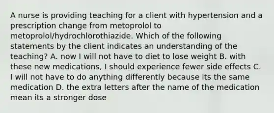 A nurse is providing teaching for a client with hypertension and a prescription change from metoprolol to metoprolol/hydrochlorothiazide. Which of the following statements by the client indicates an understanding of the teaching? A. now I will not have to diet to lose weight B. with these new medications, I should experience fewer side effects C. I will not have to do anything differently because its the same medication D. the extra letters after the name of the medication mean its a stronger dose