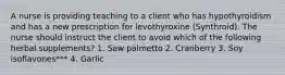 A nurse is providing teaching to a client who has hypothyroidism and has a new prescription for levothyroxine (Synthroid). The nurse should instruct the client to avoid which of the following herbal supplements? 1. Saw palmetto 2. Cranberry 3. Soy isoflavones*** 4. Garlic