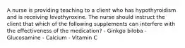 A nurse is providing teaching to a client who has hypothyroidism and is receiving levothyroxine. The nurse should instruct the client that which of the following supplements can interfere with the effectiveness of the medication? - Ginkgo biloba - Glucosamine - Calcium - Vitamin C