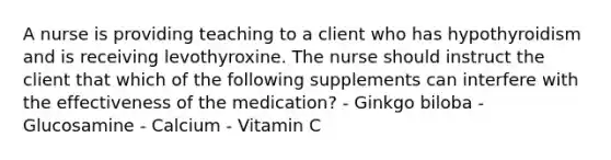 A nurse is providing teaching to a client who has hypothyroidism and is receiving levothyroxine. The nurse should instruct the client that which of the following supplements can interfere with the effectiveness of the medication? - Ginkgo biloba - Glucosamine - Calcium - Vitamin C