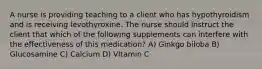 A nurse is providing teaching to a client who has hypothyroidism and is receiving levothyroxine. The nurse should instruct the client that which of the following supplements can interfere with the effectiveness of this medication? A) Ginkgo biloba B) Glucosamine C) Calcium D) VItamin C