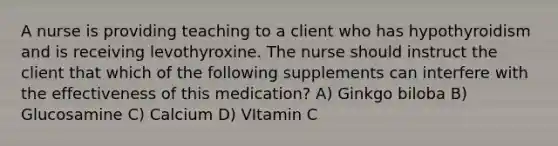 A nurse is providing teaching to a client who has hypothyroidism and is receiving levothyroxine. The nurse should instruct the client that which of the following supplements can interfere with the effectiveness of this medication? A) Ginkgo biloba B) Glucosamine C) Calcium D) VItamin C