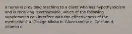 a nurse is providing teaching to a client who has hypothyroidism and is receiving levothyroxine. which of the following supplements can interfere with the effectiveness of the medication? a. Ginkgo biloba b. Glucosamine c. Calcium d. vitamin c