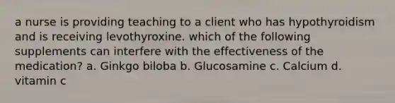 a nurse is providing teaching to a client who has hypothyroidism and is receiving levothyroxine. which of the following supplements can interfere with the effectiveness of the medication? a. Ginkgo biloba b. Glucosamine c. Calcium d. vitamin c