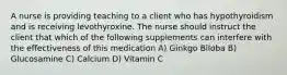 A nurse is providing teaching to a client who has hypothyroidism and is receiving levothyroxine. The nurse should instruct the client that which of the following supplements can interfere with the effectiveness of this medication A) Ginkgo Biloba B) Glucosamine C) Calcium D) Vitamin C