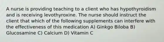 A nurse is providing teaching to a client who has hypothyroidism and is receiving levothyroxine. The nurse should instruct the client that which of the following supplements can interfere with the effectiveness of this medication A) Ginkgo Biloba B) Glucosamine C) Calcium D) Vitamin C