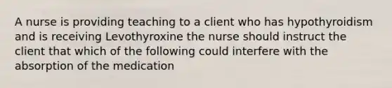 A nurse is providing teaching to a client who has hypothyroidism and is receiving Levothyroxine the nurse should instruct the client that which of the following could interfere with the absorption of the medication