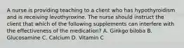 A nurse is providing teaching to a client who has hypothyroidism and is receiving levothyroxine. The nurse should instruct the client that which of the following supplements can interfere with the effectiveness of the medication? A. Ginkgo biloba B. Glucosamine C. Calcium D. Vitamin C