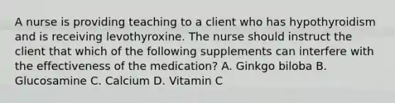 A nurse is providing teaching to a client who has hypothyroidism and is receiving levothyroxine. The nurse should instruct the client that which of the following supplements can interfere with the effectiveness of the medication? A. Ginkgo biloba B. Glucosamine C. Calcium D. Vitamin C