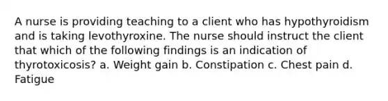 A nurse is providing teaching to a client who has hypothyroidism and is taking levothyroxine. The nurse should instruct the client that which of the following findings is an indication of thyrotoxicosis? a. Weight gain b. Constipation c. Chest pain d. Fatigue