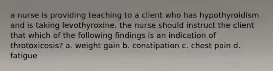 a nurse is providing teaching to a client who has hypothyroidism and is taking levothyroxine. the nurse should instruct the client that which of the following findings is an indication of throtoxicosis? a. weight gain b. constipation c. chest pain d. fatigue