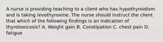 A nurse is providing teaching to a client who has hypothyroidism and is taking levothyroxine. The nurse should instruct the client that which of the following findings is an indication of thyrotoxicosis? A. Weight gain B. Constipation C. chest pain D. fatigue