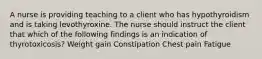 A nurse is providing teaching to a client who has hypothyroidism and is taking levothyroxine. The nurse should instruct the client that which of the following findings is an indication of thyrotoxicosis? Weight gain Constipation Chest pain Fatigue