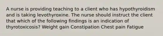 A nurse is providing teaching to a client who has hypothyroidism and is taking levothyroxine. The nurse should instruct the client that which of the following findings is an indication of thyrotoxicosis? Weight gain Constipation Chest pain Fatigue