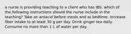 a nurse is providing teaching to a client who has IBS. which of the following instructions should the nurse include in the teaching? Take an antacid before meals and at bedtime. Increase fiber intake to at least 30 g per day. Drink ginger tea daily. Consume no more than 1 L of water per day.