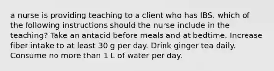 a nurse is providing teaching to a client who has IBS. which of the following instructions should the nurse include in the teaching? Take an antacid before meals and at bedtime. Increase fiber intake to at least 30 g per day. Drink ginger tea daily. Consume no more than 1 L of water per day.