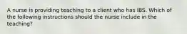 A nurse is providing teaching to a client who has IBS. Which of the following instructions should the nurse include in the teaching?