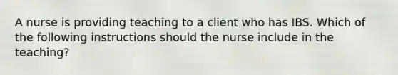 A nurse is providing teaching to a client who has IBS. Which of the following instructions should the nurse include in the teaching?