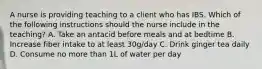 A nurse is providing teaching to a client who has IBS. Which of the following instructions should the nurse include in the teaching? A. Take an antacid before meals and at bedtime B. Increase fiber intake to at least 30g/day C. Drink ginger tea daily D. Consume no more than 1L of water per day