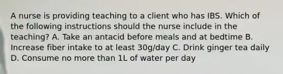 A nurse is providing teaching to a client who has IBS. Which of the following instructions should the nurse include in the teaching? A. Take an antacid before meals and at bedtime B. Increase fiber intake to at least 30g/day C. Drink ginger tea daily D. Consume no more than 1L of water per day