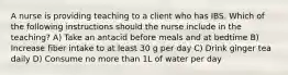 A nurse is providing teaching to a client who has IBS. Which of the following instructions should the nurse include in the teaching? A) Take an antacid before meals and at bedtime B) Increase fiber intake to at least 30 g per day C) Drink ginger tea daily D) Consume no more than 1L of water per day