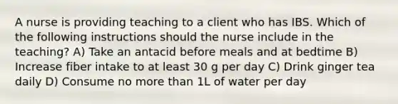 A nurse is providing teaching to a client who has IBS. Which of the following instructions should the nurse include in the teaching? A) Take an antacid before meals and at bedtime B) Increase fiber intake to at least 30 g per day C) Drink ginger tea daily D) Consume no more than 1L of water per day