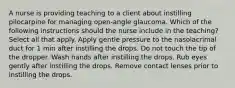 A nurse is providing teaching to a client about instilling pilocarpine for managing open-angle glaucoma. Which of the following instructions should the nurse include in the teaching? Select all that apply. Apply gentle pressure to the nasolacrimal duct for 1 min after instilling the drops. Do not touch the tip of the dropper. Wash hands after instilling the drops. Rub eyes gently after instilling the drops. Remove contact lenses prior to instilling the drops.