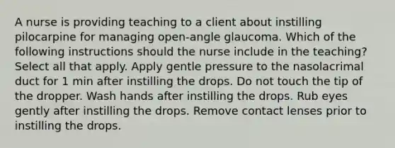 A nurse is providing teaching to a client about instilling pilocarpine for managing open-angle glaucoma. Which of the following instructions should the nurse include in the teaching? Select all that apply. Apply gentle pressure to the nasolacrimal duct for 1 min after instilling the drops. Do not touch the tip of the dropper. Wash hands after instilling the drops. Rub eyes gently after instilling the drops. Remove contact lenses prior to instilling the drops.