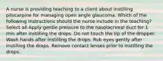 A nurse is providing teaching to a client about instilling pilocarpine for managing open angle glaucoma. Which of the following instructions should the nurse include in the teaching? Select all Apply gentle pressure to the nasolacrimal duct for 1 min after instilling the drops. Do not touch the tip of the dropper. Wash hands after instilling the drops. Rub eyes gently after instilling the drops. Remove contact lenses prior to instilling the drops.