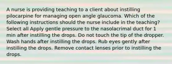 A nurse is providing teaching to a client about instilling pilocarpine for managing open angle glaucoma. Which of the following instructions should the nurse include in the teaching? Select all Apply gentle pressure to the nasolacrimal duct for 1 min after instilling the drops. Do not touch the tip of the dropper. Wash hands after instilling the drops. Rub eyes gently after instilling the drops. Remove contact lenses prior to instilling the drops.