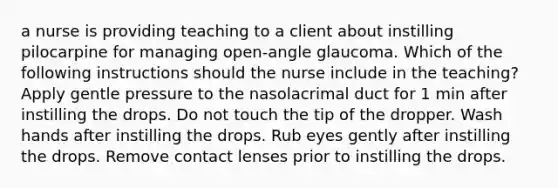 a nurse is providing teaching to a client about instilling pilocarpine for managing open-angle glaucoma. Which of the following instructions should the nurse include in the teaching? Apply gentle pressure to the nasolacrimal duct for 1 min after instilling the drops. Do not touch the tip of the dropper. Wash hands after instilling the drops. Rub eyes gently after instilling the drops. Remove contact lenses prior to instilling the drops.