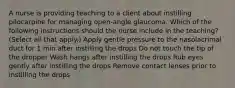 A nurse is providing teaching to a client about instilling pilocarpine for managing open-angle glaucoma. Which of the following instructions should the nurse include in the teaching? (Select all that apply.) Apply gentle pressure to the nasolacrimal duct for 1 min after instilling the drops Do not touch the tip of the dropper Wash hangs after instilling the drops Rub eyes gently after instilling the drops Remove contact lenses prior to instilling the drops