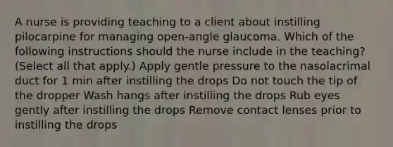 A nurse is providing teaching to a client about instilling pilocarpine for managing open-angle glaucoma. Which of the following instructions should the nurse include in the teaching? (Select all that apply.) Apply gentle pressure to the nasolacrimal duct for 1 min after instilling the drops Do not touch the tip of the dropper Wash hangs after instilling the drops Rub eyes gently after instilling the drops Remove contact lenses prior to instilling the drops