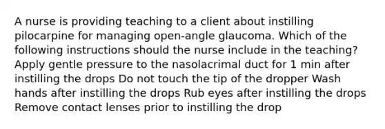 A nurse is providing teaching to a client about instilling pilocarpine for managing open-angle glaucoma. Which of the following instructions should the nurse include in the teaching? Apply gentle pressure to the nasolacrimal duct for 1 min after instilling the drops Do not touch the tip of the dropper Wash hands after instilling the drops Rub eyes after instilling the drops Remove contact lenses prior to instilling the drop