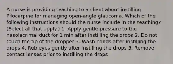 A nurse is providing teaching to a client about instilling Pilocarpine for managing open-angle glaucoma. Which of the following instructions should the nurse include in the teaching? (Select all that apply.) 1. Apply gentle pressure to the nasolacrimal duct for 1 min after instilling the drops 2. Do not touch the tip of the dropper 3. Wash hands after instilling the drops 4. Rub eyes gently after instilling the drops 5. Remove contact lenses prior to instilling the drops