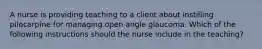 A nurse is providing teaching to a client about instilling pilocarpine for managing open angle glaucoma. Which of the following instructions should the nurse include in the teaching?