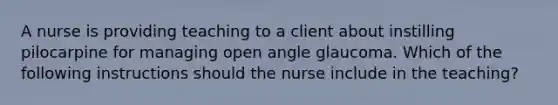 A nurse is providing teaching to a client about instilling pilocarpine for managing open angle glaucoma. Which of the following instructions should the nurse include in the teaching?