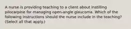 A nurse is providing teaching to a client about instilling pilocarpine for managing open-angle glaucoma. Which of the following instructions should the nurse include in the teaching? (Select all that apply.)