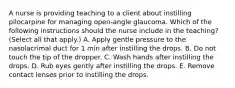 A nurse is providing teaching to a client about instilling pilocarpine for managing open-angle glaucoma. Which of the following instructions should the nurse include in the teaching? (Select all that apply.) A. Apply gentle pressure to the nasolacrimal duct for 1 min after instilling the drops. B. Do not touch the tip of the dropper. C. Wash hands after instilling the drops. D. Rub eyes gently after instilling the drops. E. Remove contact lenses prior to instilling the drops.