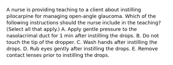 A nurse is providing teaching to a client about instilling pilocarpine for managing open-angle glaucoma. Which of the following instructions should the nurse include in the teaching? (Select all that apply.) A. Apply gentle pressure to the nasolacrimal duct for 1 min after instilling the drops. B. Do not touch the tip of the dropper. C. Wash hands after instilling the drops. D. Rub eyes gently after instilling the drops. E. Remove contact lenses prior to instilling the drops.