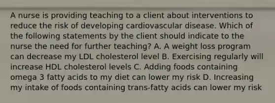 A nurse is providing teaching to a client about interventions to reduce the risk of developing cardiovascular disease. Which of the following statements by the client should indicate to the nurse the need for further teaching? A. A weight loss program can decrease my LDL cholesterol level B. Exercising regularly will increase HDL cholesterol levels C. Adding foods containing omega 3 fatty acids to my diet can lower my risk D. Increasing my intake of foods containing trans-fatty acids can lower my risk