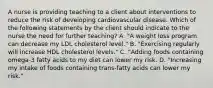 A nurse is providing teaching to a client about interventions to reduce the risk of developing cardiovascular disease. Which of the following statements by the client should indicate to the nurse the need for further teaching? A. "A weight loss program can decrease my LDL cholesterol level." B. "Exercising regularly will increase HDL cholesterol levels." C. "Adding foods containing omega-3 fatty acids to my diet can lower my risk. D. "Increasing my intake of foods containing trans-fatty acids can lower my risk."