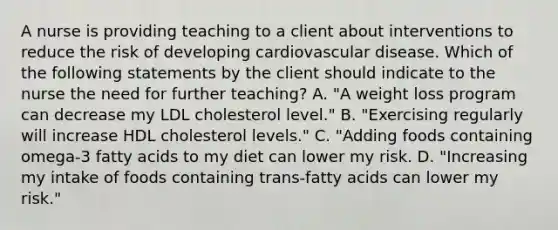 A nurse is providing teaching to a client about interventions to reduce the risk of developing cardiovascular disease. Which of the following statements by the client should indicate to the nurse the need for further teaching? A. "A weight loss program can decrease my LDL cholesterol level." B. "Exercising regularly will increase HDL cholesterol levels." C. "Adding foods containing omega-3 fatty acids to my diet can lower my risk. D. "Increasing my intake of foods containing trans-fatty acids can lower my risk."