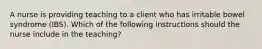 A nurse is providing teaching to a client who has irritable bowel syndrome (IBS). Which of the following instructions should the nurse include in the teaching?